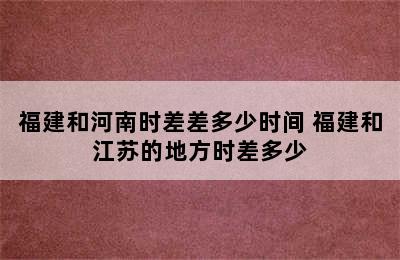 福建和河南时差差多少时间 福建和江苏的地方时差多少